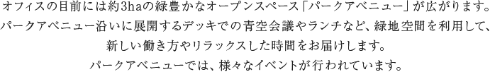 オフィスの目前には約3haの緑豊かなオープンスペース「パークアベニュー」が広がります。パークアベニュー沿いに展開するデッキでの青空会議やランチなど、緑地空間を利用して、新しい働き方やリラックスした時間をお届けします。パークアベニューでは、様々なイベントが行われています。